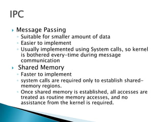    Message Passing
    ◦ Suitable for smaller amount of data
    ◦ Easier to implement
    ◦ Usually implemented using System calls, so kernel
      is bothered every-time during message
      communication
   Shared Memory
    ◦ Faster to implement
    ◦ system calls are required only to establish shared-
      memory regions.
    ◦ Once shared memory is established, all accesses are
      treated as routine memory accesses, and no
      assistance from the kernel is required.
 