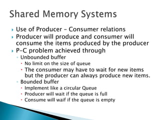    Use of Producer – Consumer relations
   Producer will produce and consumer will
    consume the items produced by the producer
   P-C problem achieved through
    ◦ Unbounded buffer
      No limit on the size of queue
       The consumer may have to wait for new items
        but the producer can always produce new items.
    ◦ Bounded buffer
      Implement like a circular Queue
      Producer will wait if the queue is full
      Consume will waif if the queue is empty
 