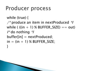 while (true) {
/* produce an item in nextProduced *I
while ( ((in + 1) % BUFFER_SIZE) == out)
I* do nothing *I
buffer[in] = nextProduced;
in = (in + 1) % BUFFER_SIZE;
}
 