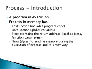    A program in execution
   Process in memory has
    ◦ Text section (includes program code)
    ◦ Data section (global variables)
    ◦ Stack (contains the return address, local address,
      function parameters)
    ◦ Heap (dynamic runtime memory during the
      execution of process and this may vary)
 