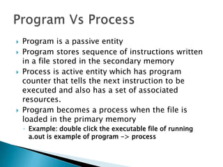    Program is a passive entity
   Program stores sequence of instructions written
    in a file stored in the secondary memory
   Process is active entity which has program
    counter that tells the next instruction to be
    executed and also has a set of associated
    resources.
   Program becomes a process when the file is
    loaded in the primary memory
    ◦ Example: double click the executable file of running
      a.out is example of program -> process
 
