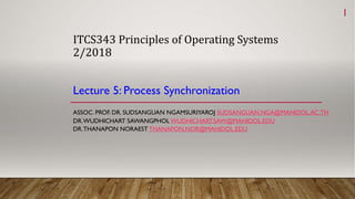 ITCS343	Principles	of	Operating	Systems
2/2018
Lecture 5: Process Synchronization
ASSOC. PROF. DR. SUDSANGUAN NGAMSURIYAROJ SUDSANGUAN.NGA@MAHIDOL.AC.TH
DR.WUDHICHART SAWANGPHOL WUDHICHART.SAW@MAHIDOL.EDU
DR.THANAPON NORAEST THANAPON.NOR@MAHIDOL.EDU
1
 