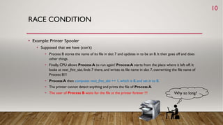 RACE CONDITION
• Example: Printer Spooler
• Supposed that we have (con’t)
• Process B stores the name of its file in slot 7 and updates in to be an 8. It then goes off and does
other things.
• Finally, CPU allows Process A to run again! Process A starts from the place where it left off. It
looks at next_free_slot, finds 7 there, and writes its file name in slot 7, overwriting the file name of
Process B!!!
• Process A then computes next_free_slot += 1, which is 8, and set in to 8.
• The printer cannot detect anything and prints the file of Process A.
• The user of Process B waits for the file at the printer forever !!! Why so long?
10
 
