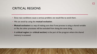 CRITICAL REGIONS
• Since race conditions cause a serious problem, we would like to avoid them.
• We can avoid by using the mutual exclusion.
• Mutual exclusion is a way of making sure that if one process is using a shared variable
or file, the other processes will be excluded from doing the same thing.
• A critical region (or critical section) is the part of the program where the shared
memory is accessed.
12
 
