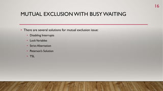 MUTUAL EXCLUSION WITH BUSY WAITING
• There are several solutions for mutual exclusion issue:
• Disabling Interrupts
• LockVariables
• Strict Alternation
• Peterson’s Solution
• TSL
16
 