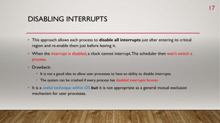 DISABLING INTERRUPTS
• This approach allows each process to disable all interrupts just after entering its critical
region and re-enable them just before leaving it.
• When the interrupt is disabled, a clock cannot interrupt.The scheduler then won’t switch a
process.
• Drawback:
• It is not a good idea to allow user processes to have an ability to disable interrupts.
• The system can be crashed if every process has disabled interrupts forever.
• It is a useful technique within OS but it is not appropriate as a general mutual exclusion
mechanism for user processes.
17
 