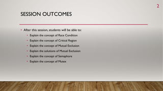 SESSION OUTCOMES
• After this session, students will be able to:
• Explain the concept of Race Condition
• Explain the concept of Critical Region
• Explain the concept of Mutual Exclusion
• Explain the solutions of Mutual Exclusion
• Explain the concept of Semaphore
• Explain the concept of Mutex
2
 