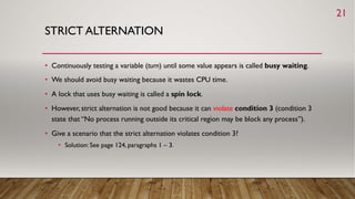 STRICT ALTERNATION
• Continuously testing a variable (turn) until some value appears is called busy waiting.
• We should avoid busy waiting because it wastes CPU time.
• A lock that uses busy waiting is called a spin lock.
• However, strict alternation is not good because it can violate condition 3 (condition 3
state that “No process running outside its critical region may be block any process”).
• Give a scenario that the strict alternation violates condition 3?
• Solution: See page 124, paragraphs 1 – 3.
21
 