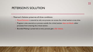 PETERSON’S SOLUTION
• Peterson’s Solution preserves all three conditions:
• Mutual Exclusion is assured as only one process can access the critical section at any time.
• Progress is also assured, as a process outside the critical section does not blocks other
processes from entering the critical section.
• BoundedWaiting is preserved as every process gets a fair chance.
22
 