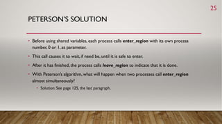 PETERSON’S SOLUTION
• Before using shared variables, each process calls enter_region with its own process
number, 0 or 1, as parameter.
• This call causes it to wait, if need be, until it is safe to enter.
• After it has finished, the process calls leave_region to indicate that it is done.
• With Peterson’s algorithm, what will happen when two processes call enter_region
almost simultaneously?
• Solution: See page 125, the last paragraph.
25
 