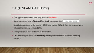 TSL (TEST AND SET LOCK)
• This approach requires a little help from the hardware.
• Some computers have a Test and Set Lock instruction like:
• It reads the contents of the memory LOCK into register RX and then stores a non-zero
value at the memory address LOCK.
• The operation to read and store is indivisible.
• CPU executingTSL locks the memory bus to prohibit other CPUs from accessing
memory.
TSL RX, LOCK
27
 