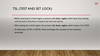 TSL (TEST AND SET LOCK)
• Before entering its critical region, a process calls enter_region, which does busy waiting
until the lock is free; then it acquires the lock and returns.
• After leaving the critical region, the process calls leave_region, which stores a 0 in LOCK.
• An alternative ofTSL is XCHG, which exchanges the contents of two locations
atomically.
30
 