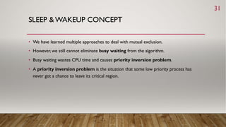 SLEEP & WAKEUP CONCEPT
• We have learned multiple approaches to deal with mutual exclusion.
• However, we still cannot eliminate busy waiting from the algorithm.
• Busy waiting wastes CPU time and causes priority inversion problem.
• A priority inversion problem is the situation that some low priority process has
never got a chance to leave its critical region.
31
 