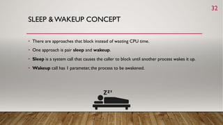 SLEEP & WAKEUP CONCEPT
• There are approaches that block instead of wasting CPU time.
• One approach is pair sleep and wakeup.
• Sleep is a system call that causes the caller to block until another process wakes it up.
• Wakeup call has 1 parameter, the process to be awakened.
32
 