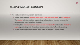 SLEEP & WAKEUP CONCEPT
• The producer-consumer problem (continue)
• Trouble arises when the producer wants to put a new item in the buffer, but it is already full.
• The solution is for the producer to go to sleep, to be awakened when the consumer has
removed one or more items from the buffer.
• Similarly, if the consumer wants to remove an item from the buffer and sees that the buffer is
empty, it goes to sleep until the producer puts something in the buffer and wakes it up.
• To keep track of the number of items in the buffer, we will need a variable count.
34
 
