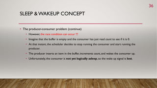 SLEEP & WAKEUP CONCEPT
• The producer-consumer problem (continue)
• However, the race condition can occur !!!
• Imagine that the buffer is empty and the consumer has just read count to see if it is 0.
• At that instant, the scheduler decides to stop running the consumer and start running the
producer.
• The producer inserts an item in the buffer, increments count, and wakes the consumer up.
• Unfortunately, the consumer is not yet logically asleep, so the wake up signal is lost.
36
 