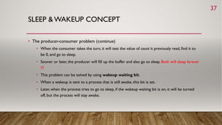 SLEEP & WAKEUP CONCEPT
• The producer-consumer problem (continue)
• When the consumer takes the turn, it will test the value of count it previously read, find it to
be 0, and go to sleep.
• Sooner or later, the producer will fill up the buffer and also go to sleep. Both will sleep forever
!!!
• This problem can be solved by using wakeup waiting bit.
• When a wakeup is sent to a process that is still awake, this bit is set.
• Later, when the process tries to go to sleep, if the wakeup waiting bit is on, it will be turned
off, but the process will stay awake.
37
 