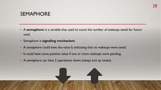 SEMAPHORE
• A semaphore is a variable that used to count the number of wakeups saved for future
used.
• Semaphore is signaling mechanism.
• A semaphore could have the value 0, indicating that no wakeups were saved.
• It could have some positive value if one or more wakeups were pending.
• A semaphore can have 2 operations: down (sleep) and up (wake).
38
 