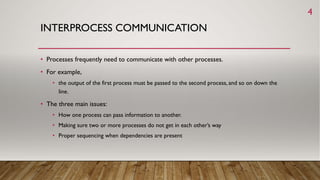 INTERPROCESS COMMUNICATION
• Processes frequently need to communicate with other processes.
• For example,
• the output of the first process must be passed to the second process, and so on down the
line.
• The three main issues:
• How one process can pass information to another.
• Making sure two or more processes do not get in each other’s way
• Proper sequencing when dependencies are present
4
 