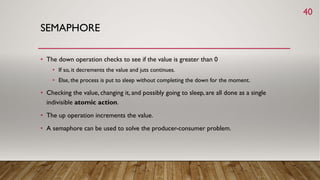 SEMAPHORE
• The down operation checks to see if the value is greater than 0
• If so, it decrements the value and juts continues.
• Else, the process is put to sleep without completing the down for the moment.
• Checking the value, changing it, and possibly going to sleep, are all done as a single
indivisible atomic action.
• The up operation increments the value.
• A semaphore can be used to solve the producer-consumer problem.
40
 