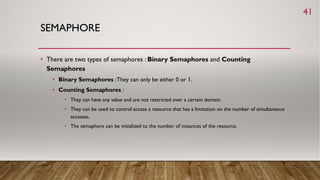 SEMAPHORE
• There are two types of semaphores : Binary Semaphores and Counting
Semaphores
• Binary Semaphores :They can only be either 0 or 1.
• Counting Semaphores :
• They can have any value and are not restricted over a certain domain.
• They can be used to control access a resource that has a limitation on the number of simultaneous
accesses.
• The semaphore can be initialized to the number of instances of the resource.
41
 