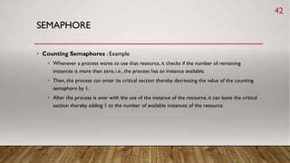 SEMAPHORE
• Counting Semaphores : Example
• Whenever a process wants to use that resource, it checks if the number of remaining
instances is more than zero, i.e., the process has an instance available.
• Then, the process can enter its critical section thereby decreasing the value of the counting
semaphore by 1.
• After the process is over with the use of the instance of the resource, it can leave the critical
section thereby adding 1 to the number of available instances of the resource.
42
 
