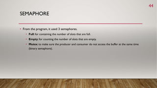 SEMAPHORE
• From the program, it used 3 semaphores.
• Full: for containing the number of slots that are full.
• Empty: for counting the number of slots that are empty.
• Mutex: to make sure the producer and consumer do not access the buffer at the same time
(binary semaphore).
44
 
