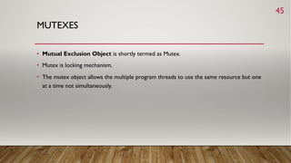 MUTEXES
• Mutual Exclusion Object is shortly termed as Mutex.
• Mutex is locking mechanism.
• The mutex object allows the multiple program threads to use the same resource but one
at a time not simultaneously.
45
 