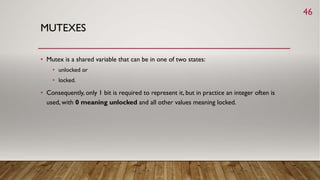 MUTEXES
• Mutex is a shared variable that can be in one of two states:
• unlocked or
• locked.
• Consequently, only 1 bit is required to represent it, but in practice an integer often is
used, with 0 meaning unlocked and all other values meaning locked.
46
 