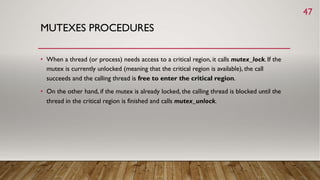 MUTEXES PROCEDURES
• When a thread (or process) needs access to a critical region, it calls mutex_lock. If the
mutex is currently unlocked (meaning that the critical region is available), the call
succeeds and the calling thread is free to enter the critical region.
• On the other hand, if the mutex is already locked, the calling thread is blocked until the
thread in the critical region is finished and calls mutex_unlock.
47
 