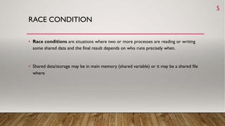 RACE CONDITION
• Race conditions are situations where two or more processes are reading or writing
some shared data and the final result depends on who runs precisely when.
• Shared data/storage may be in main memory (shared variable) or it may be a shared file
where
5
 