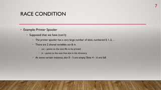 RACE CONDITION
• Example: Printer Spooler
• Supposed that we have (con’t)
• The printer spooler has a very large number of slots, numbered 0, 1, 2, …
• There are 2 shared variables: out & in.
• out – points to the next file to be printed.
• in – points to the next free slot in the directory.
• At some certain instance, slot 0 - 3 are empty. Slots 4 – 6 are full.
7
 