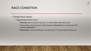 RACE CONDITION
• Example: Printer Spooler
• Supposed that we have (con’t)
• Process A reads in and stores the value, 7, in a local variable called next_free_slot.
• Unfortunately, a clock interrupts and CPU decides that Process A has run long enough. CPU
switches to Process B.
• Process B also reads in and also gets a 7. It then stores 7 in its local variable next_free_slot.
8
 