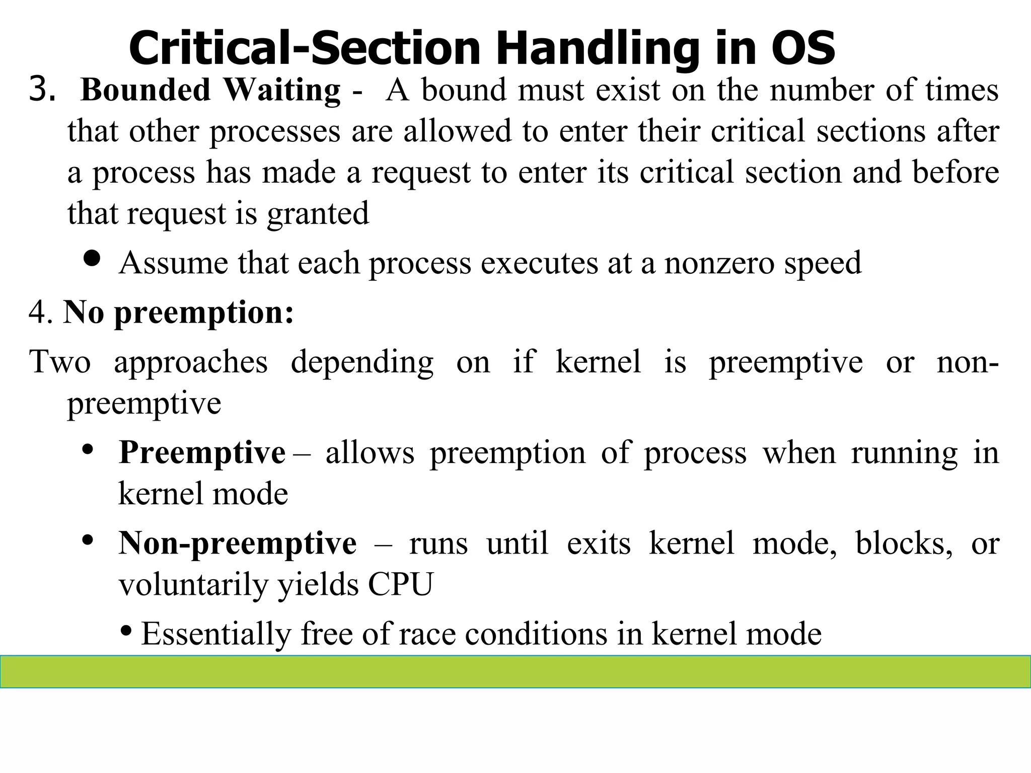 Critical-Section Handling in OS
3. Bounded Waiting - A bound must exist on the number of times
that other processes are allowed to enter their critical sections after
a process has made a request to enter its critical section and before
that request is granted
 Assume that each process executes at a nonzero speed
4. No preemption:
Two approaches depending on if kernel is preemptive or non-
preemptive
• Preemptive – allows preemption of process when running in
kernel mode
• Non-preemptive – runs until exits kernel mode, blocks, or
voluntarily yields CPU
• Essentially free of race conditions in kernel mode
 
