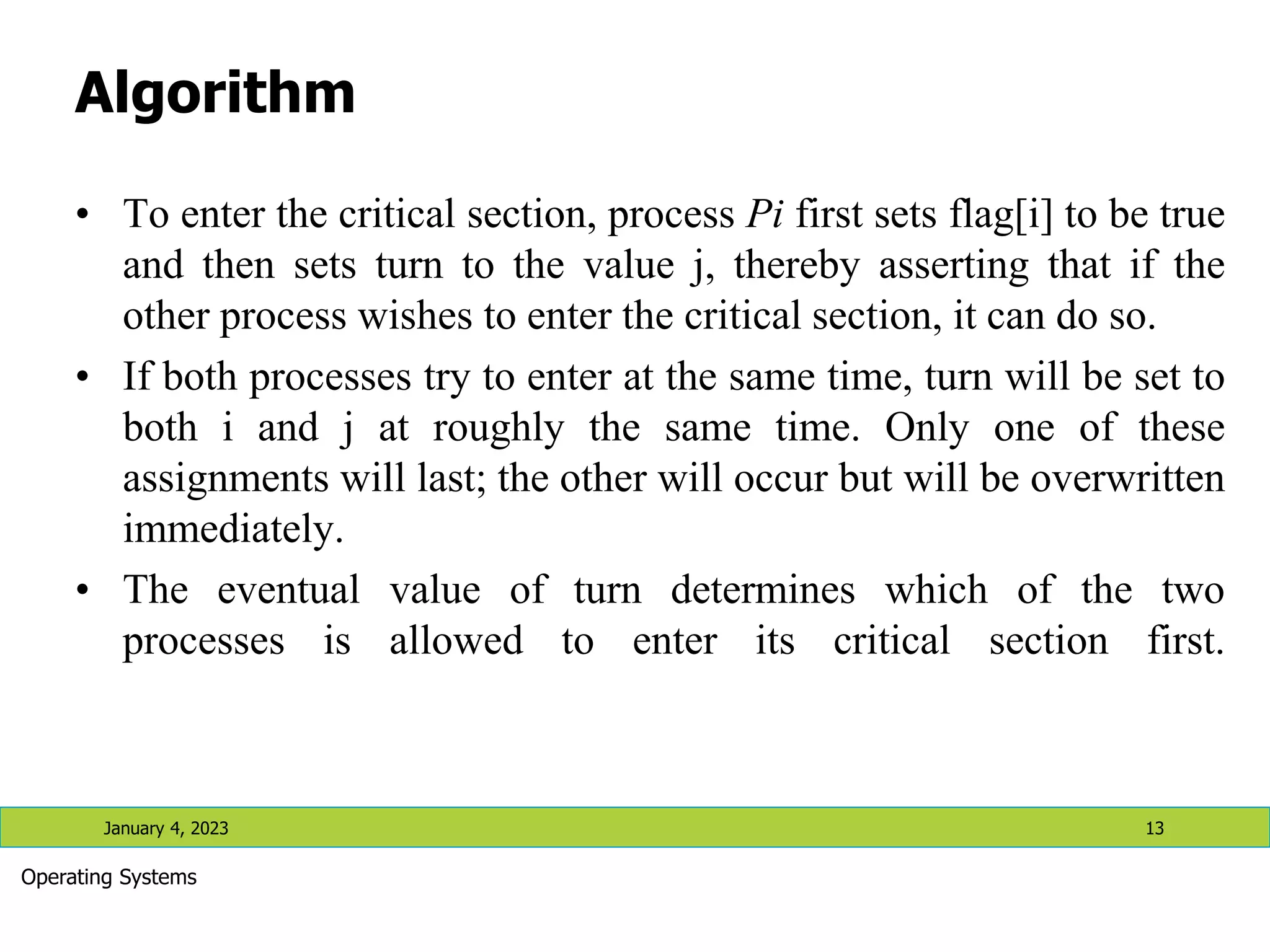 Algorithm
• To enter the critical section, process Pi first sets flag[i] to be true
and then sets turn to the value j, thereby asserting that if the
other process wishes to enter the critical section, it can do so.
• If both processes try to enter at the same time, turn will be set to
both i and j at roughly the same time. Only one of these
assignments will last; the other will occur but will be overwritten
immediately.
• The eventual value of turn determines which of the two
processes is allowed to enter its critical section first.
January 4, 2023 13
Operating Systems
 
