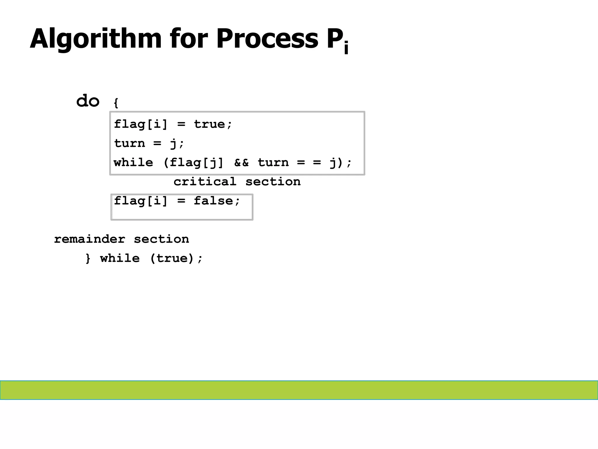 Algorithm for Process Pi
do {
flag[i] = true;
turn = j;
while (flag[j] && turn = = j);
critical section
flag[i] = false;
remainder section
} while (true);
 