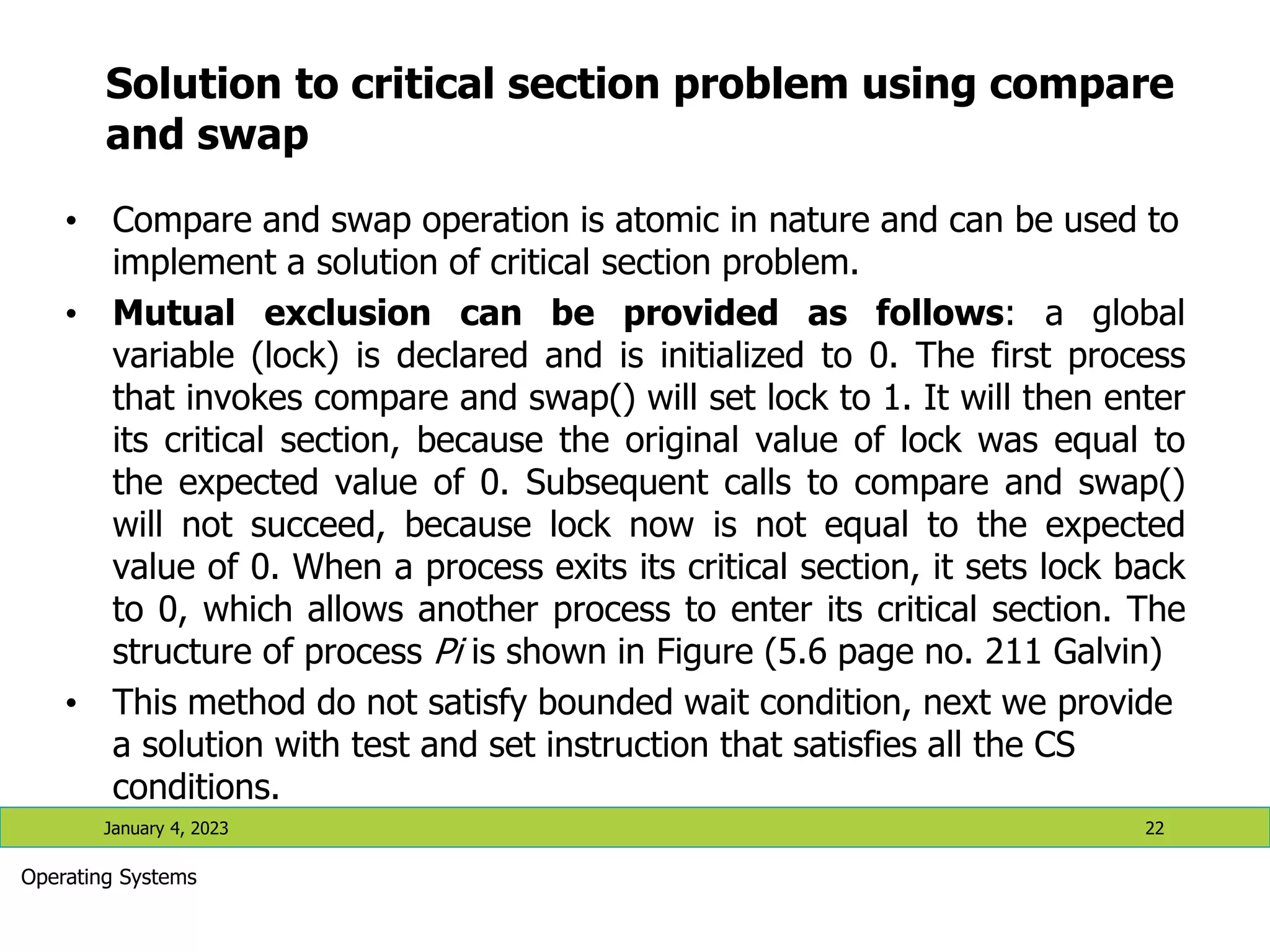 Solution to critical section problem using compare
and swap
• Compare and swap operation is atomic in nature and can be used to
implement a solution of critical section problem.
• Mutual exclusion can be provided as follows: a global
variable (lock) is declared and is initialized to 0. The first process
that invokes compare and swap() will set lock to 1. It will then enter
its critical section, because the original value of lock was equal to
the expected value of 0. Subsequent calls to compare and swap()
will not succeed, because lock now is not equal to the expected
value of 0. When a process exits its critical section, it sets lock back
to 0, which allows another process to enter its critical section. The
structure of process Pi is shown in Figure (5.6 page no. 211 Galvin)
• This method do not satisfy bounded wait condition, next we provide
a solution with test and set instruction that satisfies all the CS
conditions.
January 4, 2023 22
Operating Systems
 