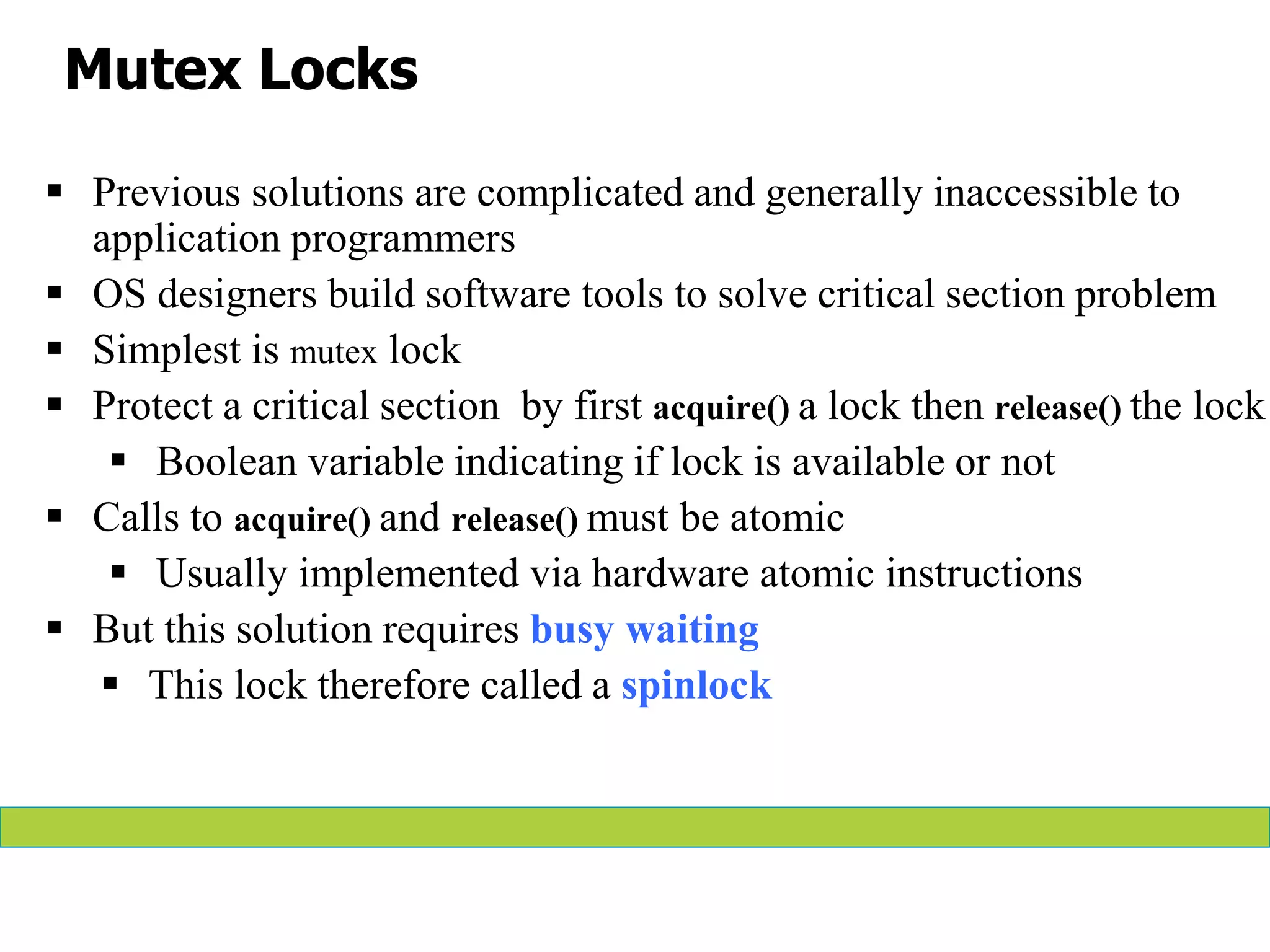 Mutex Locks
 Previous solutions are complicated and generally inaccessible to
application programmers
 OS designers build software tools to solve critical section problem
 Simplest is mutex lock
 Protect a critical section by first acquire() a lock then release() the lock
 Boolean variable indicating if lock is available or not
 Calls to acquire() and release() must be atomic
 Usually implemented via hardware atomic instructions
 But this solution requires busy waiting
 This lock therefore called a spinlock
 