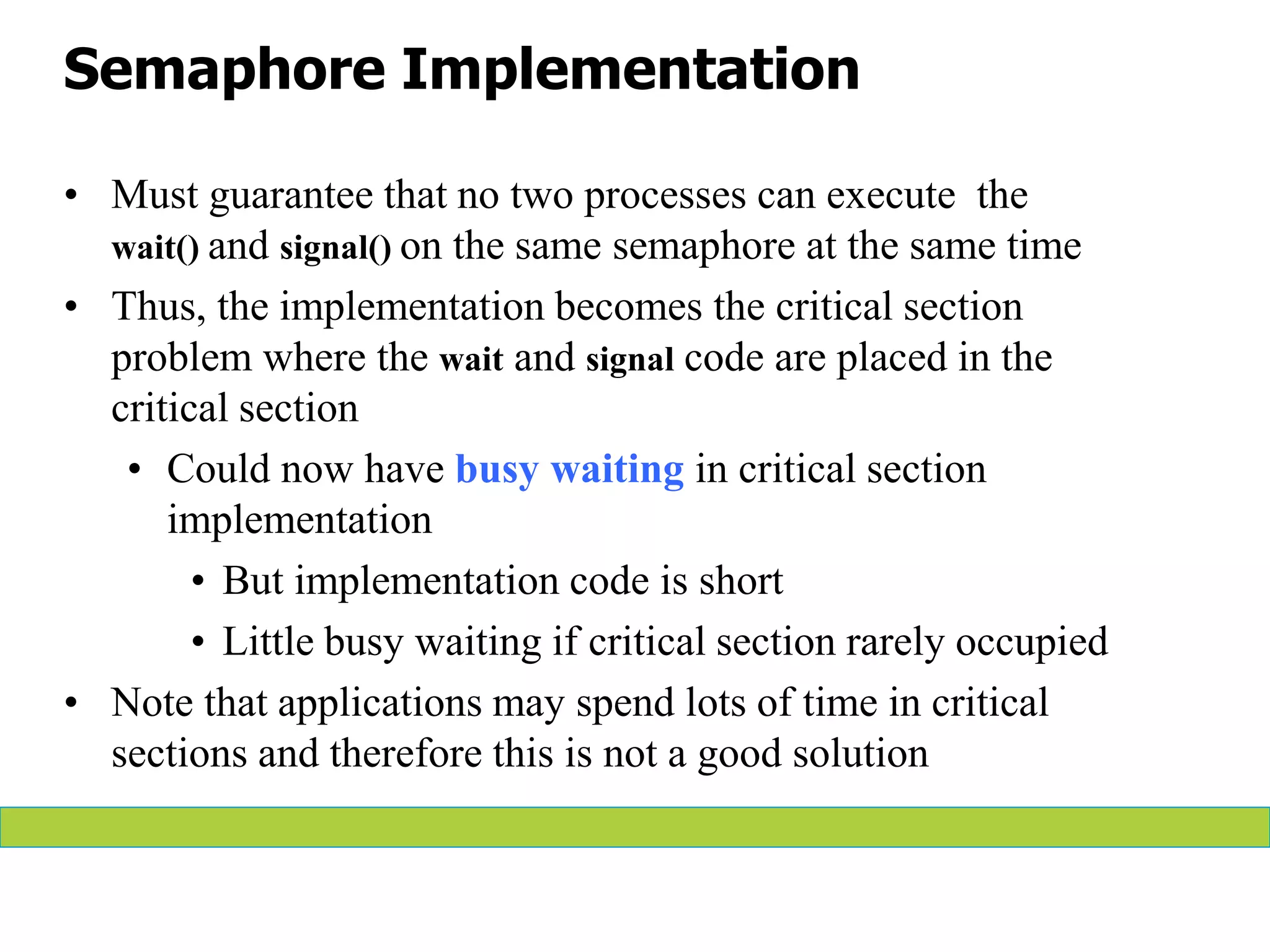 Semaphore Implementation
• Must guarantee that no two processes can execute the
wait() and signal() on the same semaphore at the same time
• Thus, the implementation becomes the critical section
problem where the wait and signal code are placed in the
critical section
• Could now have busy waiting in critical section
implementation
• But implementation code is short
• Little busy waiting if critical section rarely occupied
• Note that applications may spend lots of time in critical
sections and therefore this is not a good solution
 