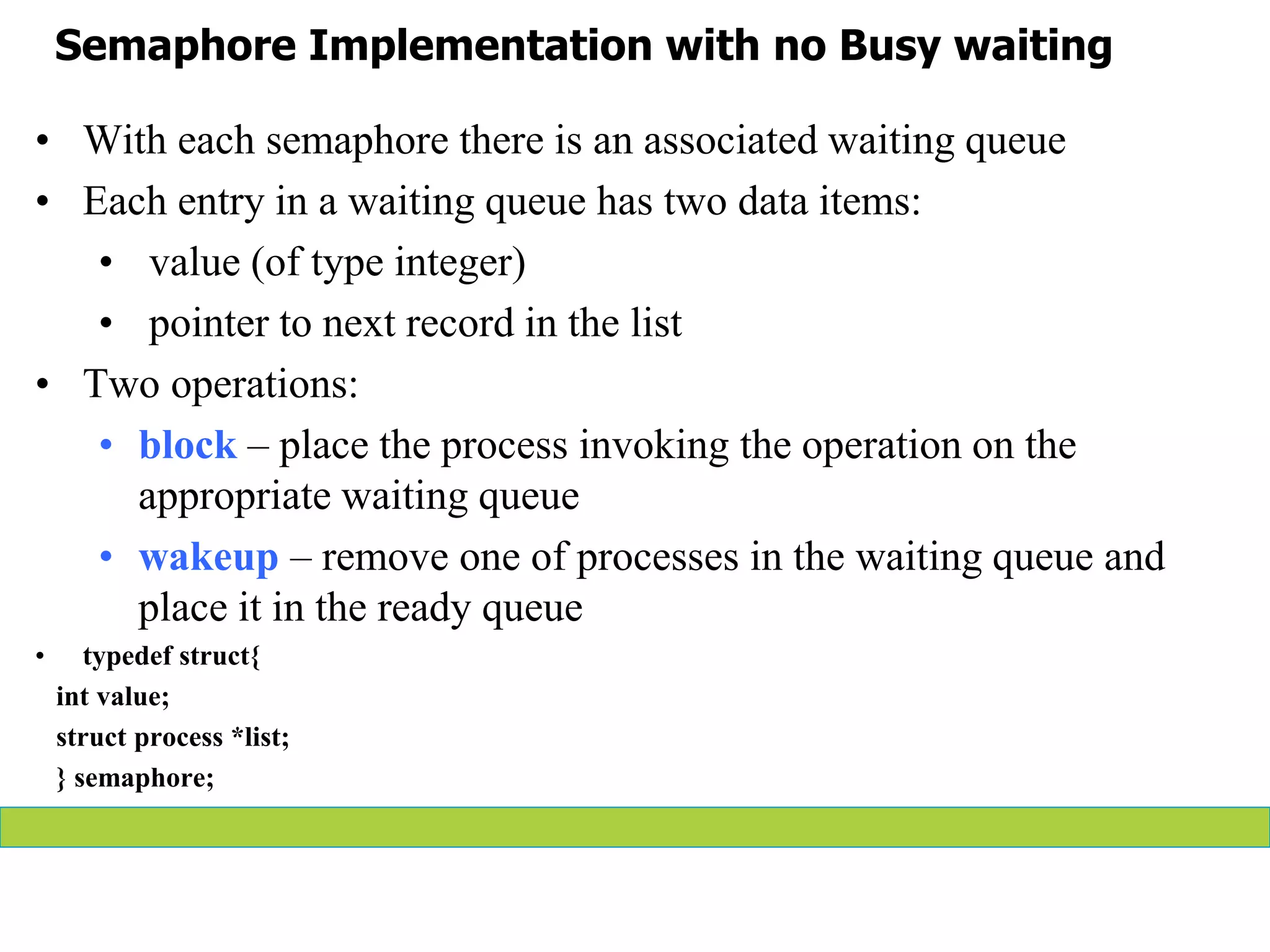 Semaphore Implementation with no Busy waiting
• With each semaphore there is an associated waiting queue
• Each entry in a waiting queue has two data items:
• value (of type integer)
• pointer to next record in the list
• Two operations:
• block – place the process invoking the operation on the
appropriate waiting queue
• wakeup – remove one of processes in the waiting queue and
place it in the ready queue
• typedef struct{
int value;
struct process *list;
} semaphore;
 