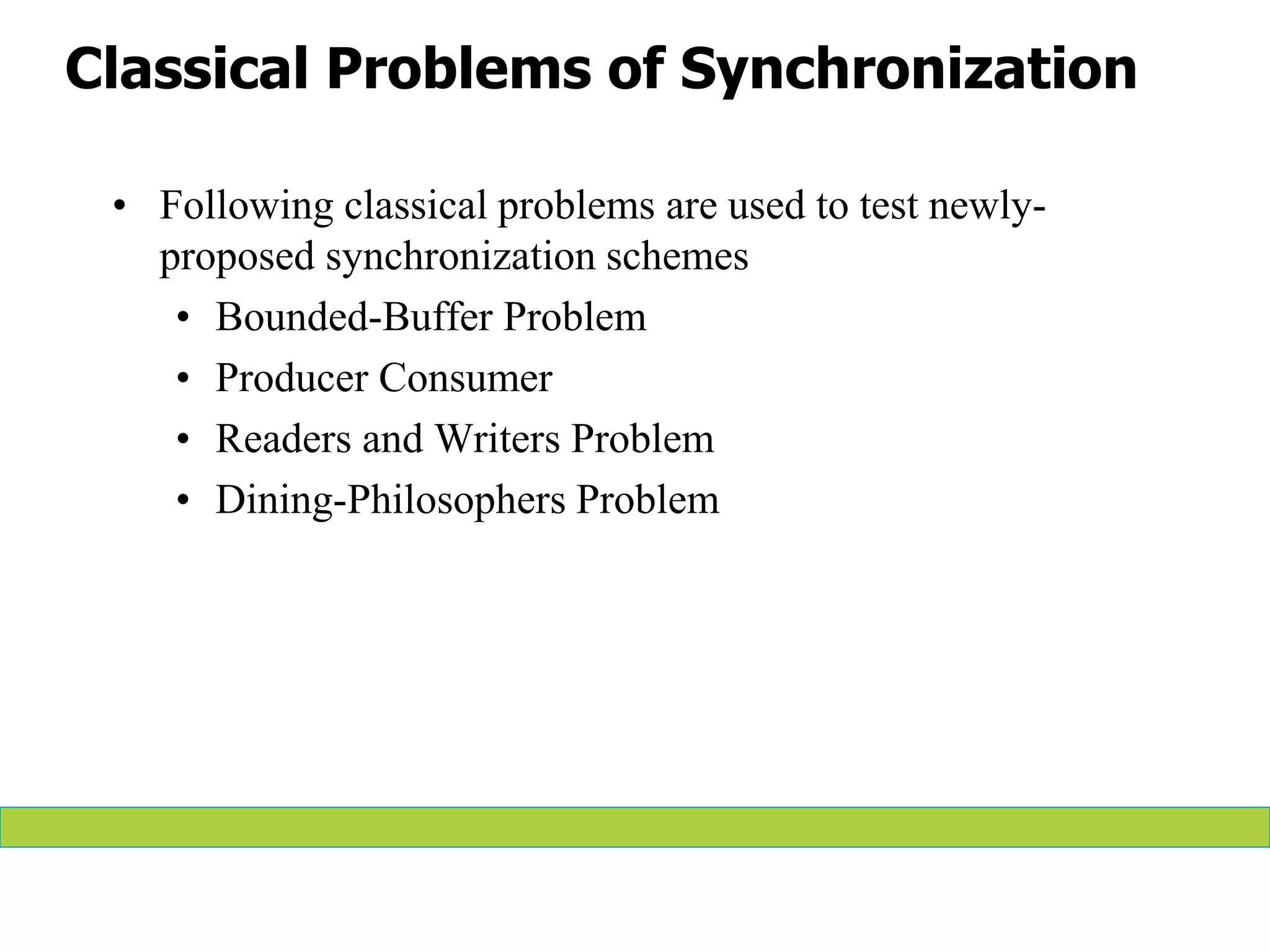 Classical Problems of Synchronization
• Following classical problems are used to test newly-
proposed synchronization schemes
• Bounded-Buffer Problem
• Producer Consumer
• Readers and Writers Problem
• Dining-Philosophers Problem
 