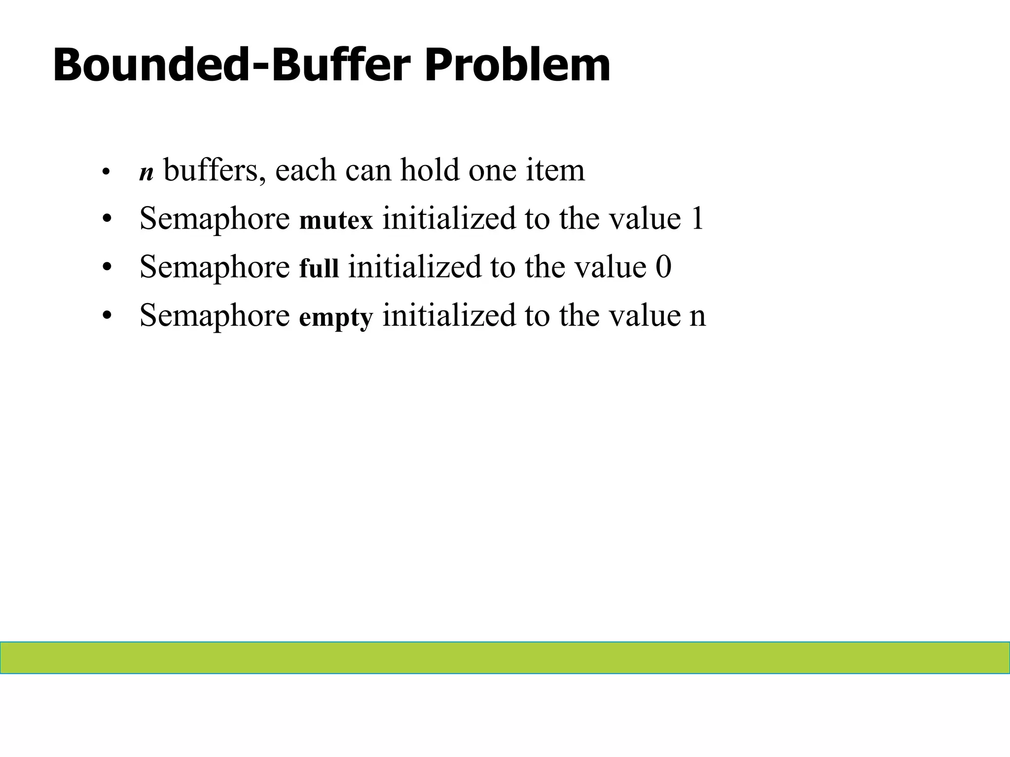Bounded-Buffer Problem
• n buffers, each can hold one item
• Semaphore mutex initialized to the value 1
• Semaphore full initialized to the value 0
• Semaphore empty initialized to the value n
 