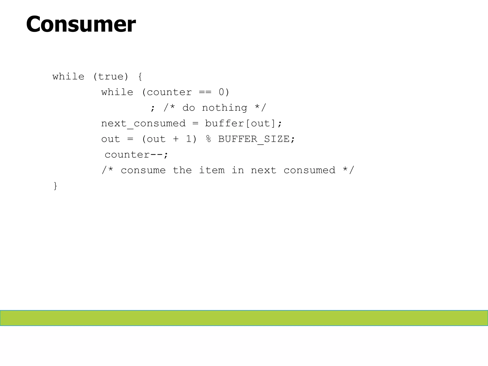 Consumer
while (true) {
while (counter == 0)
; /* do nothing */
next_consumed = buffer[out];
out = (out + 1) % BUFFER_SIZE;
counter--;
/* consume the item in next consumed */
}
 