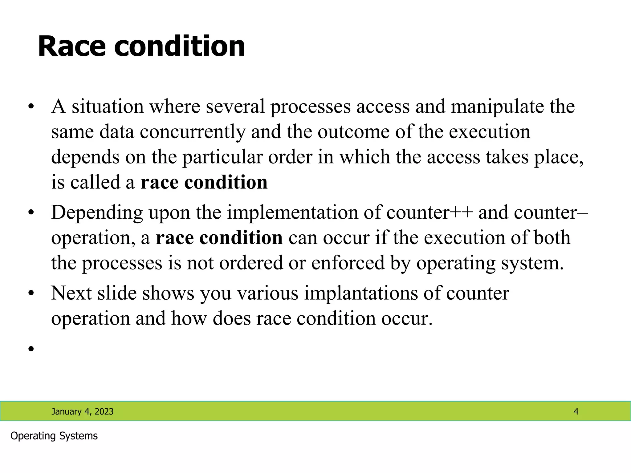 Race condition
• A situation where several processes access and manipulate the
same data concurrently and the outcome of the execution
depends on the particular order in which the access takes place,
is called a race condition
• Depending upon the implementation of counter++ and counter–
operation, a race condition can occur if the execution of both
the processes is not ordered or enforced by operating system.
• Next slide shows you various implantations of counter
operation and how does race condition occur.
•
January 4, 2023 4
Operating Systems
 