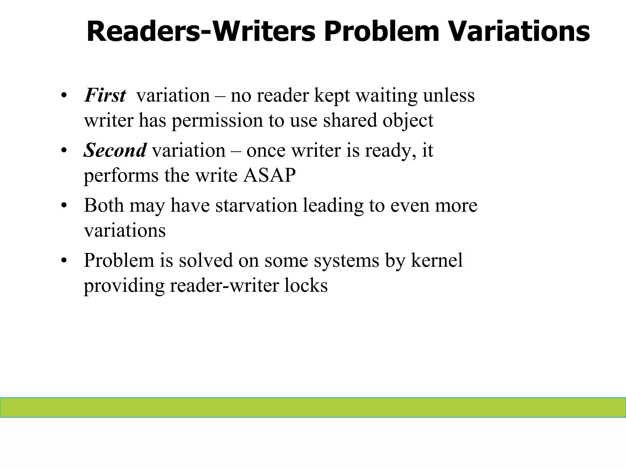 Readers-Writers Problem Variations
• First variation – no reader kept waiting unless
writer has permission to use shared object
• Second variation – once writer is ready, it
performs the write ASAP
• Both may have starvation leading to even more
variations
• Problem is solved on some systems by kernel
providing reader-writer locks
 