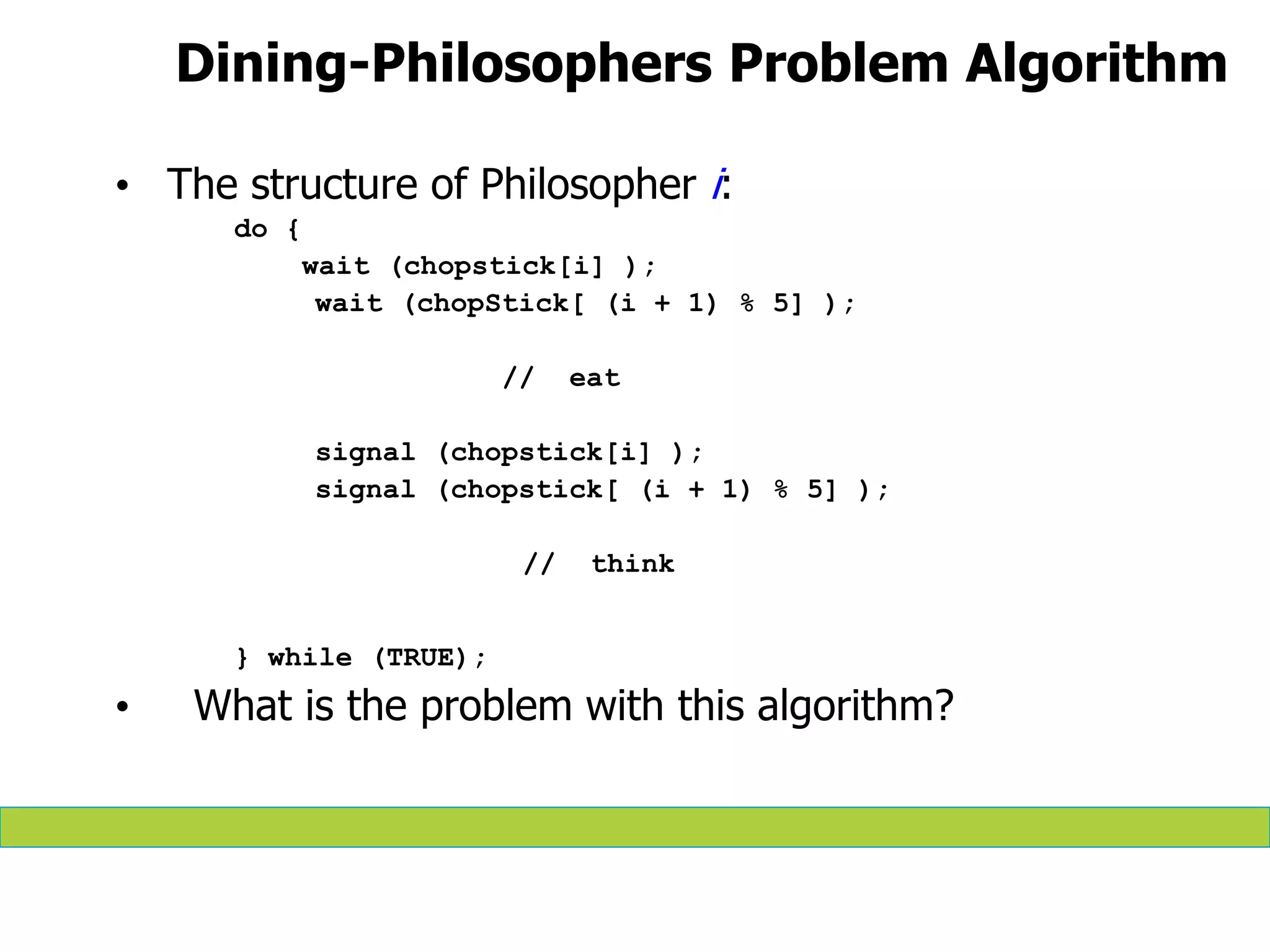 Dining-Philosophers Problem Algorithm
• The structure of Philosopher i:
do {
wait (chopstick[i] );
wait (chopStick[ (i + 1) % 5] );
// eat
signal (chopstick[i] );
signal (chopstick[ (i + 1) % 5] );
// think
} while (TRUE);
• What is the problem with this algorithm?
 