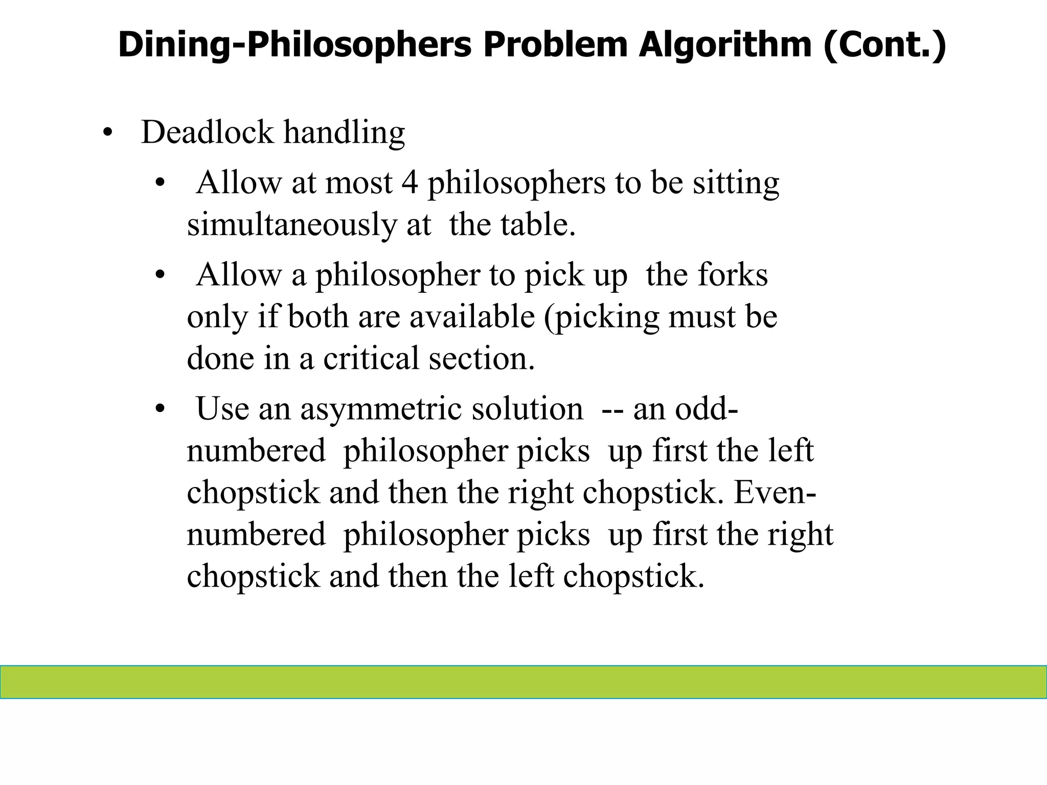 Dining-Philosophers Problem Algorithm (Cont.)
• Deadlock handling
• Allow at most 4 philosophers to be sitting
simultaneously at the table.
• Allow a philosopher to pick up the forks
only if both are available (picking must be
done in a critical section.
• Use an asymmetric solution -- an odd-
numbered philosopher picks up first the left
chopstick and then the right chopstick. Even-
numbered philosopher picks up first the right
chopstick and then the left chopstick.
 