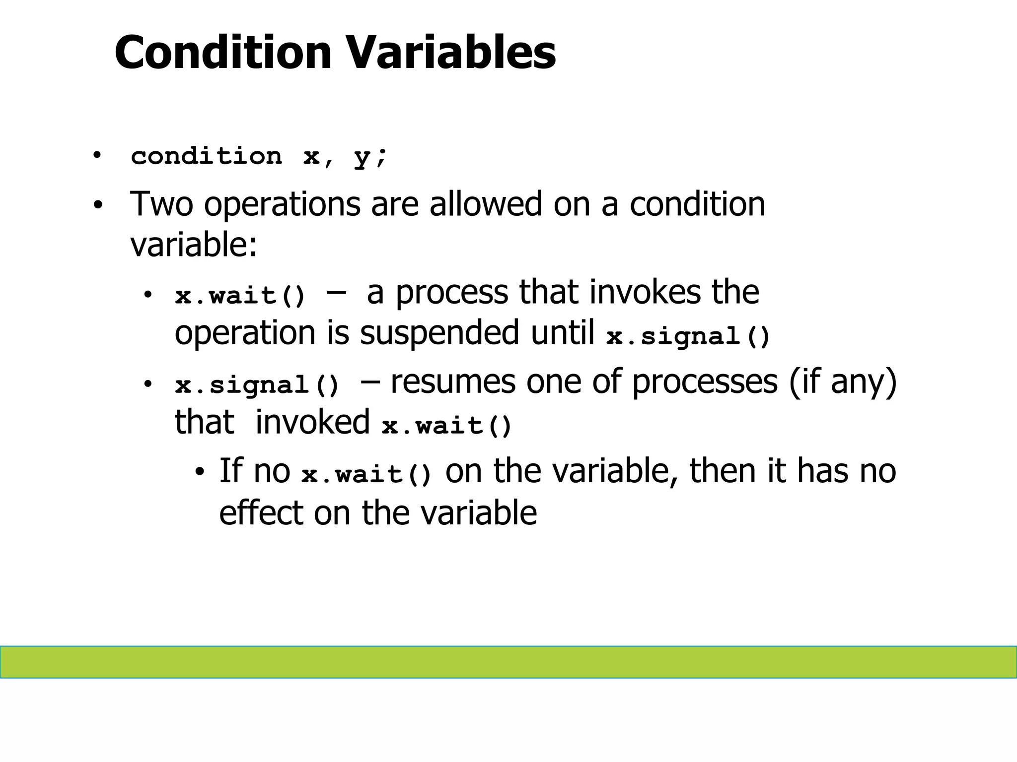 Condition Variables
• condition x, y;
• Two operations are allowed on a condition
variable:
• x.wait() – a process that invokes the
operation is suspended until x.signal()
• x.signal() – resumes one of processes (if any)
that invoked x.wait()
• If no x.wait() on the variable, then it has no
effect on the variable
 