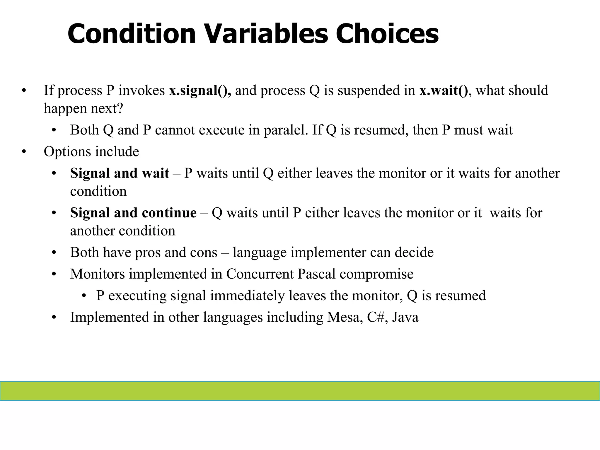 Condition Variables Choices
• If process P invokes x.signal(), and process Q is suspended in x.wait(), what should
happen next?
• Both Q and P cannot execute in paralel. If Q is resumed, then P must wait
• Options include
• Signal and wait – P waits until Q either leaves the monitor or it waits for another
condition
• Signal and continue – Q waits until P either leaves the monitor or it waits for
another condition
• Both have pros and cons – language implementer can decide
• Monitors implemented in Concurrent Pascal compromise
• P executing signal immediately leaves the monitor, Q is resumed
• Implemented in other languages including Mesa, C#, Java
 