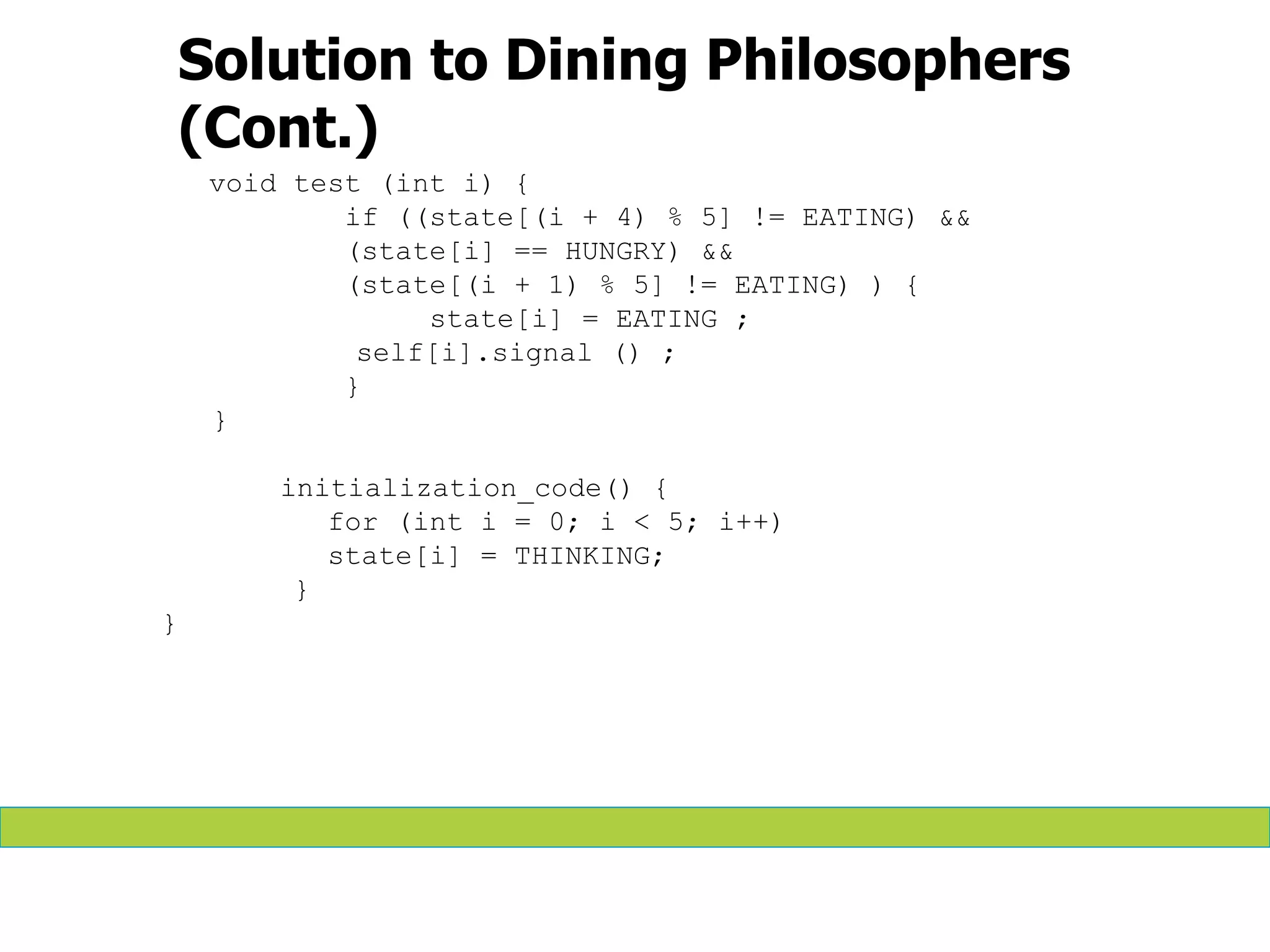 Solution to Dining Philosophers
(Cont.)
void test (int i) {
if ((state[(i + 4) % 5] != EATING) &&
(state[i] == HUNGRY) &&
(state[(i + 1) % 5] != EATING) ) {
state[i] = EATING ;
self[i].signal () ;
}
}
initialization_code() {
for (int i = 0; i < 5; i++)
state[i] = THINKING;
}
}
 